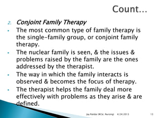 2. Conjoint Family Therapy
 The most common type of family therapy is
the single-family group, or conjoint family
therapy.
 The nuclear family is seen, & the issues &
problems raised by the family are the ones
addressed by the therapist.
 The way in which the family interacts is
observed & becomes the focus of therapy.
 The therapist helps the family deal more
effectively with problems as they arise & are
defined.
4/24/2013Jay Patidar (M.Sc. Nursing) 13
 