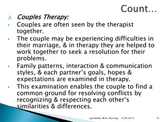 3. Couples Therapy:
 Couples are often seen by the therapist
together.
 The couple may be experiencing difficulties in
their marriage, & in therapy they are helped to
work together to seek a resolution for their
problems.
 Family patterns, interaction & communication
styles, & each partner‟s goals, hopes &
expectations are examined in therapy.
 This examination enables the couple to find a
common ground for resolving conflicts by
recognizing & respecting each other‟s
similarities & differences.
4/24/2013Jay Patidar (M.Sc. Nursing) 14
 