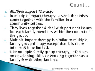 5. Multiple Impact Therapy:
 In multiple impact therapy, several therapists
come together with the families in a
community setting.
 They lives together & deal with pertinent issues
for each family members within the context of
the group.
 Multiple impact therapy is similar to multiple
family group therapy except that it is more
intense & time limited.
 Like multiple family group therapy, it focuses
on developing skills or working together as a
family & with other families.
4/24/2013Jay Patidar (M.Sc. Nursing) 16
 