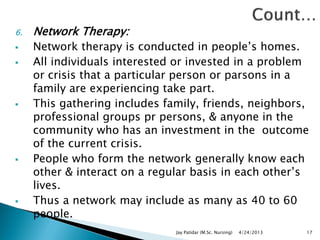 6. Network Therapy:
 Network therapy is conducted in people‟s homes.
 All individuals interested or invested in a problem
or crisis that a particular person or parsons in a
family are experiencing take part.
 This gathering includes family, friends, neighbors,
professional groups pr persons, & anyone in the
community who has an investment in the outcome
of the current crisis.
 People who form the network generally know each
other & interact on a regular basis in each other‟s
lives.
 Thus a network may include as many as 40 to 60
people.
4/24/2013Jay Patidar (M.Sc. Nursing) 17
 