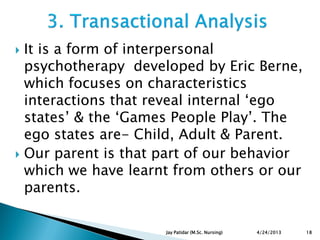  It is a form of interpersonal
psychotherapy developed by Eric Berne,
which focuses on characteristics
interactions that reveal internal „ego
states‟ & the „Games People Play‟. The
ego states are- Child, Adult & Parent.
 Our parent is that part of our behavior
which we have learnt from others or our
parents.
4/24/2013 18Jay Patidar (M.Sc. Nursing)
 