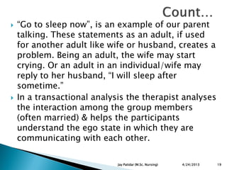 “Go to sleep now”, is an example of our parent
talking. These statements as an adult, if used
for another adult like wife or husband, creates a
problem. Being an adult, the wife may start
crying. Or an adult in an individual/wife may
reply to her husband, “I will sleep after
sometime.”
 In a transactional analysis the therapist analyses
the interaction among the group members
(often married) & helps the participants
understand the ego state in which they are
communicating with each other.
4/24/2013 19Jay Patidar (M.Sc. Nursing)
 