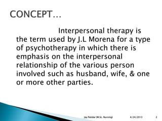 Interpersonal therapy is
the term used by J.L Morena for a type
of psychotherapy in which there is
emphasis on the interpersonal
relationship of the various person
involved such as husband, wife, & one
or more other parties.
4/24/2013 2Jay Patidar (M.Sc. Nursing)
 