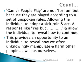 „Games People Play‟ are not „for fun‟ but
because they are played according to a
set of unspoken rules. Allowing the
individual to adopt a sick role & act. A
response like “Yes but …………” & allow
the individual to reveal how to continue.
 This provides an opportunity to an
individual to reveal how we often
unknowingly manipulate & harm other
people as well as ourselves.
4/24/2013 20Jay Patidar (M.Sc. Nursing)
 