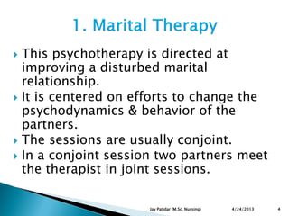  This psychotherapy is directed at
improving a disturbed marital
relationship.
 It is centered on efforts to change the
psychodynamics & behavior of the
partners.
 The sessions are usually conjoint.
 In a conjoint session two partners meet
the therapist in joint sessions.
4/24/2013 4Jay Patidar (M.Sc. Nursing)
 