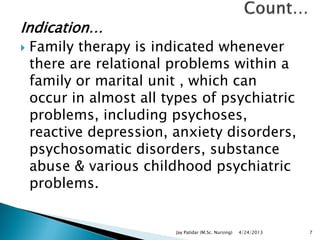 Indication…
 Family therapy is indicated whenever
there are relational problems within a
family or marital unit , which can
occur in almost all types of psychiatric
problems, including psychoses,
reactive depression, anxiety disorders,
psychosomatic disorders, substance
abuse & various childhood psychiatric
problems.
4/24/2013Jay Patidar (M.Sc. Nursing) 7
 
