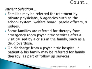 Patient Selection…
 Families may be referred for treatment by
private physicians, & agencies such as the
school system, welfare board, parole officers, &
judges.
 Some families are referred for therapy from
emergency room psychiatric services after a
visit caused by a crisis in the family, such as a
drug overdose.
 On discharge from a psychiatric hospital, a
patient & his family may be referred for family
therapy, as part of follow up services.
4/24/2013Jay Patidar (M.Sc. Nursing) 9
 