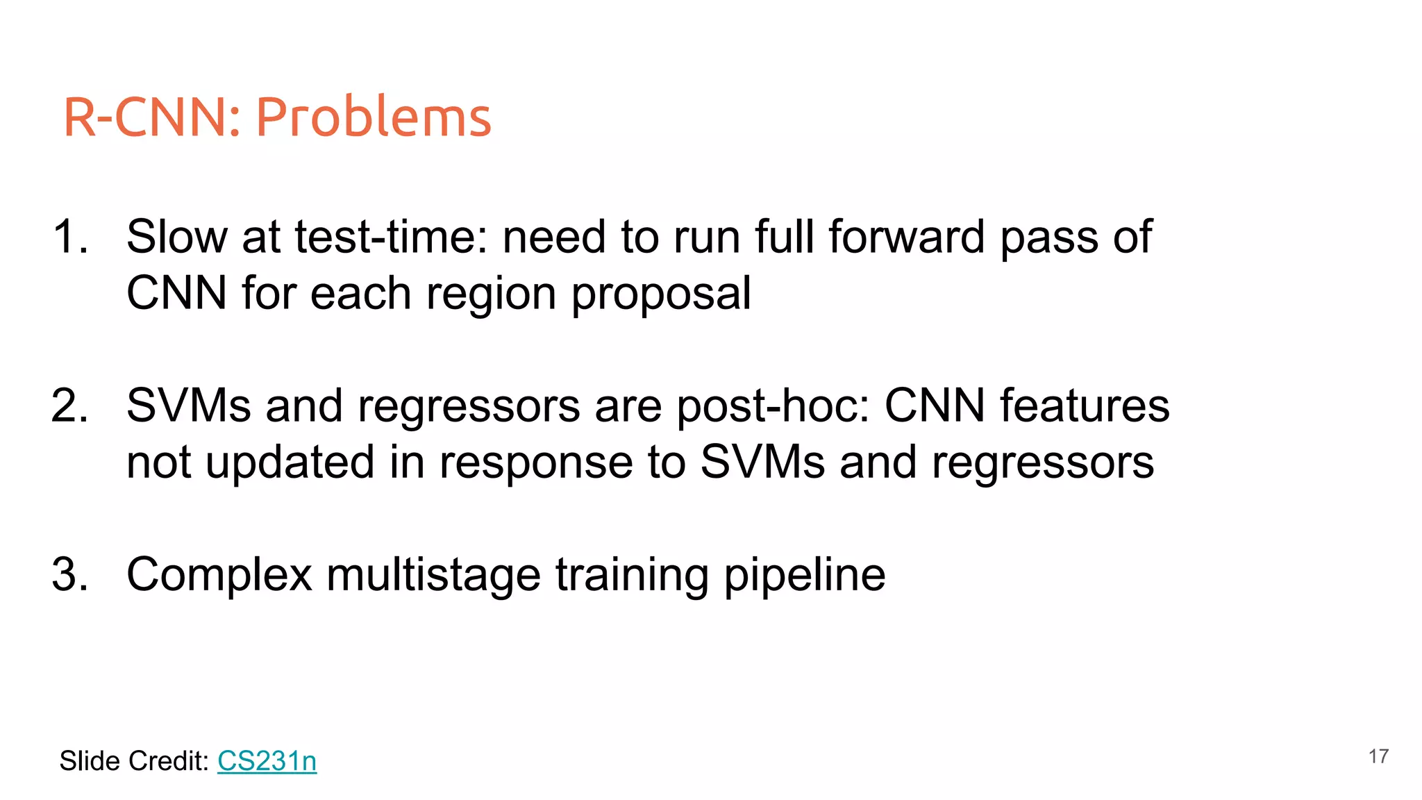R-CNN: Problems
1. Slow at test-time: need to run full forward pass of
CNN for each region proposal
2. SVMs and regressors are post-hoc: CNN features
not updated in response to SVMs and regressors
3. Complex multistage training pipeline
Slide Credit: CS231n 17
 