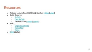 Resources
● Related Lecture from CS231n @ Stanford [slides][video]
● Caffe Code for:
○ R-CNN
○ Fast R-CNN
○ Faster R-CNN [matlab][python]
● YOLO
○ Original (Darknet)
○ Tensorflow
○ Keras
● SSD (Caffe)
31
 