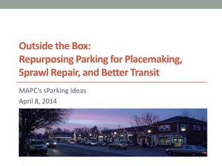 Outside the Box:
Repurposing Parking for Placemaking,
Sprawl Repair, and Better Transit
MAPC’s sParking Ideas
April 8, 2014
 