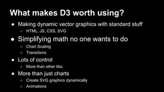 What makes D3 worth using?
● Making dynamic vector graphics with standard stuff
○ HTML, JS, CSS, SVG
● Simplifying math no one wants to do
○ Chart Scaling
○ Transitions
● Lots of control
○ More than other libs
● More than just charts
○ Create SVG graphics dynamically
○ Animations
 