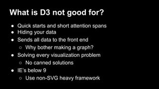 What is D3 not good for?
● Quick starts and short attention spans
● Hiding your data
● Sends all data to the front end
○ Why bother making a graph?
● Solving every visualization problem
○ No canned solutions
● IE’s below 9
○ Use non-SVG heavy framework
 