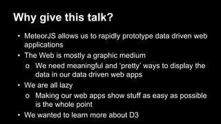 Why give this talk?
• MeteorJS allows us to rapidly prototype data driven web
applications
• The Web is mostly a graphic medium
o We need meaningful and ‘pretty’ ways to display the
data in our data driven web apps
• We are all lazy
o Making our web apps show stuff as easy as possible
is the whole point
• We wanted to learn more about D3
 