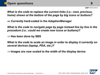 Open questions

3

What is the code to replace the current links (i.e.: next, previous,
home) shown at the bottom of the page by big icons or buttons?
⇒ Currently hard-coded in the AdaptionManager
What is the code to navigate page by page instead line by line in the
procedure (i.e.: could we create new icons or buttons)?
⇒ Has been done by SBS
What is the code to scale an image in order to display it correctly on
several devices (laptop, PDA, etc.)?
⇒ Images are now scaled to the width of the display device

© SAP AG 2006, An Architecture for an XML-Template Engine… / Falk Hartmann / 3

 