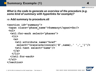 Summary Example (1)

4

What is the code to generate an overview of the procedure (e.g.
some kind of summary with hyperlinks for example)?
⇒ Add summary to procedure.xtl
<section id="summary">
<span class="phase_name">Summary</span><br/>
<ul>
<xtl:for-each select="phases">
<li>
<a>
<xtl:attribute name="href"
select="translate(concat('#',name),' ','_')"/>
<xtl:text select="name"/>
</a>
</li>
</xtl:for-each>
</ul>
</section>
© SAP AG 2006, An Architecture for an XML-Template Engine… / Falk Hartmann / 4

 