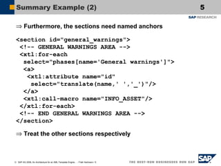 Summary Example (2)
⇒ Furthermore, the sections need named anchors
<section id="general_warnings">
<!-- GENERAL WARNINGS AREA -->
<xtl:for-each
select="phases[name='General warnings']">
<a>
<xtl:attribute name="id"
select="translate(name,' ','_')"/>
</a>
<xtl:call-macro name="INFO_ASSET"/>
</xtl:for-each>
<!-- END GENERAL WARNINGS AREA -->
</section>
⇒ Treat the other sections respectively

© SAP AG 2006, An Architecture for an XML-Template Engine… / Falk Hartmann / 5

5

 