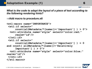 Adaptation Example (1)

6

What is the code to adapt the layout of a piece of text according to
the following rendering hints?
⇒Add macro to procedure.xtl
<xtl:macro name="IMPORTANCE">
<xtl:if select="
count(allMetadata/*[name()='Important'] ) > 0">
<xtl:attribute name="style" select="color:red;"
realm="id"/>
</xtl:if>
<xtl:if select="
count(allMetadata/*[name()='Important'] ) = 0
and count( allMetadata/*[name()='Relatively
Important'] ) > 0">
<xtl:attribute name="style" select="color:blue;"
realm="id"/>
</xtl:if>
</xtl:macro>
© SAP AG 2006, An Architecture for an XML-Template Engine… / Falk Hartmann / 6

 