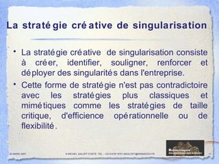 La stratégie créative de singularisation La stratégie créative  de singularisation consiste à créer, identifier, souligner, renforcer et déployer des singularités dans l'entreprise.  Cette forme de stratégie n'est pas contradictoire avec les stratégies plus classiques et mimétiques comme les stratégies de taille critique, d'efficience opérationnelle ou de flexibilité. 20 MARS 2007 © MICHEL SALOFF COSTE  TEL : +33 6 6191 9701 MSALOFF@WANADOO.FR  