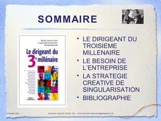 SOMMAIRE LE DIRIGEANT DU TROISIEME MILLENAIRE LE BESOIN DE L’ENTREPRISE LA STRATEGIE CREATIVE DE SINGULARISATION  BIBLIOGRAPHIE  20 MARS 2007 © MICHEL SALOFF COSTE  TEL : +33 6 6191 9701 MSALOFF@WANADOO.FR  