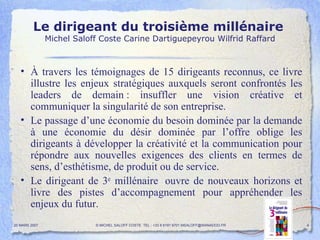 Le dirigeant du troisième millénaire   Michel Saloff Coste Carine Dartiguepeyrou Wilfrid Raffard À travers les témoignages de 15 dirigeants reconnus, ce livre illustre les enjeux stratégiques auxquels seront confrontés les leaders de demain : insuffler une vision créative et communiquer la singularité de son entreprise. Le passage d’une économie du besoin dominée par la demande à une économie du désir dominée par l’offre oblige les dirigeants à développer la créativité et la communication pour répondre aux nouvelles exigences des clients en termes de sens, d’esthétisme, de produit ou de service. Le dirigeant de 3 e  millénaire  ouvre de nouveaux horizons et livre des pistes d’accompagnement pour appréhender les enjeux du futur. 20 MARS 2007 © MICHEL SALOFF COSTE  TEL : +33 6 6191 9701 MSALOFF@WANADOO.FR  