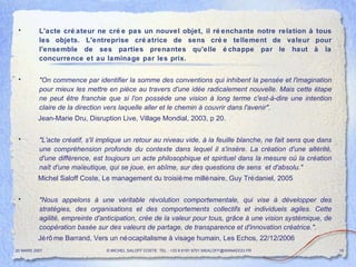 L'acte créateur ne crée pas un nouvel objet, il réenchante notre relation à tous les objets. L'entreprise créatrice de sens crée tellement de valeur pour l'ensemble de ses parties prenantes qu'elle échappe par le haut à la concurrence et au laminage par les prix.  "On commence par identifier la somme des conventions qui inhibent la pensée et l'imagination pour mieux les mettre en pièce au travers d'une idée radicalement nouvelle. Mais cette étape ne peut être franchie que si l'on possède une vision à long terme c'est-à-dire une intention claire de la direction vers laquelle aller et le chemin à couvrir dans l'avenir" . Jean-Marie Dru, Disruption Live, Village Mondial, 2003, p 20.  "L'acte créatif, s'il implique un retour au niveau vide, à la feuille blanche, ne fait sens que dans une compréhension profonde du contexte dans lequel il s'insère. La création d'une altérité, d'une différence, est toujours un acte philosophique et spirituel dans la mesure où la création naît d'une maïeutique, qui se joue, en abîme, sur des questions de sens  et d'absolu."  Michel Saloff Coste, Le management du troisième millénaire, Guy Trédaniel, 2005 "Nous appelons à une véritable révolution comportementale, qui vise à développer des stratégies, des organisations et des comportements collectifs et individuels agiles. Cette agilité, empreinte d'anticipation, crée de la valeur pour tous, grâce à une vision systémique, de coopération basée sur des valeurs de partage, de transparence et d'innovation créatrice.". Jérôme Barrand, Vers un néocapitalisme à visage humain, Les Echos, 22/12/2006 20 MARS 2007 © MICHEL SALOFF COSTE  TEL : +33 6 6191 9701 MSALOFF@WANADOO.FR  
