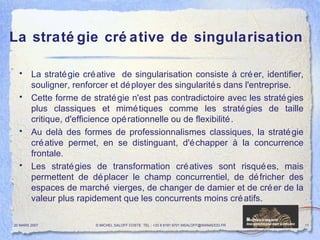 La stratégie créative de singularisation La stratégie créative  de singularisation consiste à créer, identifier, souligner, renforcer et déployer des singularités dans l'entreprise.  Cette forme de stratégie n'est pas contradictoire avec les stratégies plus classiques et mimétiques comme les stratégies de taille critique, d'efficience opérationnelle ou de flexibilité. Au delà des formes de professionnalismes classiques, la stratégie créative permet, en se distinguant, d'échapper à la concurrence frontale. Les stratégies de transformation créatives sont risquées, mais permettent de déplacer le champ concurrentiel, de défricher des espaces de marché vierges, de changer de damier et de créer de la valeur plus rapidement que les concurrents moins créatifs. 20 MARS 2007 © MICHEL SALOFF COSTE  TEL : +33 6 6191 9701 MSALOFF@WANADOO.FR  