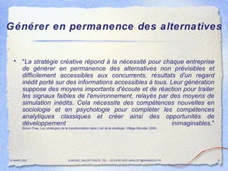 Générer en permanence des alternatives " La stratégie créative répond à la nécessité pour chaque entreprise de générer en permanence des alternatives non prévisibles et difficilement accessibles aux concurrents, résultats d'un regard inédit porté sur des informations accessibles à tous. Leur génération suppose des moyens importants d'écoute et de réaction pour traiter les signaux faibles de l'environnement, relayés par des moyens de simulation inédits. Cela nécessite des compétences nouvelles en sociologie et en psychologie pour compléter les compétences analytiques classiques et créer ainsi des opportunités de développement inimaginables ." Simon Free, Les stratégies de la transformation dans L'art de la stratégie, Village Mondial, 2000. 20 MARS 2007 © MICHEL SALOFF COSTE  TEL : +33 6 6191 9701 MSALOFF@WANADOO.FR  