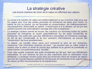 La stratégie créative une bonne manière de créer de la valeur en affirmant ses valeurs La course à la création de valeur est traditionnellement un jeu à somme nulle où ce que l'on gagne pour l'une des parties prenantes de l'entreprise est perdu pour l'autre. La baisse de prix du produit, qui est favorable au consommateur, est malheureusement, mécaniquement, défavorable au salarié, à l'actionnaire et à la planète, car les prix bas cachent souvent une externalisation sauvage des coûts écologiques ! La stratégie créative permet de trouver des solutions qui favorisent toutes les parties prenantes de l'entreprise en jouant essentiellement sur les actifs immatériels de l'entreprise. Ces actifs bien que plus difficilement mesurables ont l'immense avantage, du fait de leur immatérialité et de leur caractère informationnel, de pouvoir être "consommés" par tous simultanément. Le salarié, qui travaille mieux parce qu’il comprend le sens de son entreprise, consomme "une information porteuse de sens " qui pourtant sert au même instant à motiver chez le client un achat de produit plus solidaire et au gérant de portefeuille un achat d'action à la performance plus "durable". C'est cette qualité d'ubiquité des actifs immatériels qui fait que, bien que difficilement mesurables, ils sont devenus de plus en plus importants dans la valorisation d'une entreprise. La stratégie créative puise dans ces réservoirs infinis de création de valeurs que sont les caractéristiques qualitatives intrinsèques de l'entreprise et les opportunités de rupture qu'offre l'environnement en se transformant. 20 MARS 2007 © MICHEL SALOFF COSTE  TEL : +33 6 6191 9701 MSALOFF@WANADOO.FR  