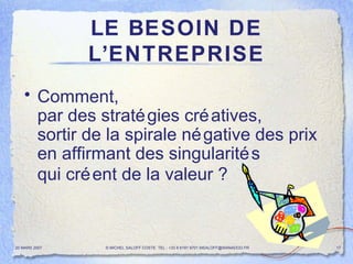 LE BESOIN DE L’ENTREPRISE Comment,  par des stratégies créatives,  sortir de la spirale négative des prix  en affirmant des singularités  qui créent de la valeur ?   20 MARS 2007 © MICHEL SALOFF COSTE  TEL : +33 6 6191 9701 MSALOFF@WANADOO.FR  