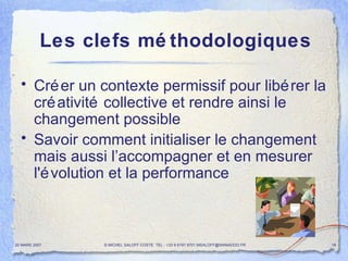 Les clefs méthodologiques Créer un contexte permissif pour libérer la créativité collective et rendre ainsi le changement possible Savoir comment initialiser le changement mais aussi l’accompagner et en mesurer l'évolution et la performance 20 MARS 2007 © MICHEL SALOFF COSTE  TEL : +33 6 6191 9701 MSALOFF@WANADOO.FR  