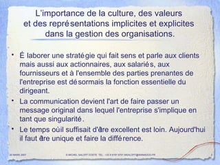 L’importance de la culture, des valeurs  et des représentations implicites et explicites  dans la gestion des organisations. Élaborer une stratégie qui fait sens et parle aux clients mais aussi aux actionnaires, aux salariés, aux fournisseurs et à l'ensemble des parties prenantes de l'entreprise est désormais la fonction essentielle du dirigeant. La communication devient l'art de faire passer un message original dans lequel l'entreprise s'implique en tant que singularité. Le temps où il suffisait d'être excellent est loin. Aujourd'hui il faut être unique et faire la différence. 20 MARS 2007 © MICHEL SALOFF COSTE  TEL : +33 6 6191 9701 MSALOFF@WANADOO.FR  