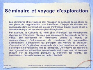 Séminaire et voyage d'exploration Les séminaires et les voyages sont l'occasion de séances de créativité ou des pistes de singularisation sont identifiées. L'équipe de direction est encouragée dans ce travail par les cas d'entreprise d'avant garde et par le contexte exotique qui sert de tremplin à l'imagination. Par exemple, la Californie du Nord (San Francisco) est véritablement atypique aux Etats-Unis. Elle n’est pas seulement le berceau de la Silicon Valley. Elle représente un microcosme unique au monde de consommateurs, d’entrepreneurs, de chercheurs, de responsables d’associations, d’éducateurs qui partagent des valeurs de créativité, d’innovation et d’implication personnelle dans les questions de société, d’écologie et d’évolution du rôle de l’entreprise. On y trouve des leaders et des organisations visionnaires internationalement reconnues qui inventent chaque jour de nouvelles pratiques au bénéfice des clients, des investisseurs, des collaborateurs et de la collectivité.  20 MARS 2007 © MICHEL SALOFF COSTE  TEL : +33 6 6191 9701 MSALOFF@WANADOO.FR  