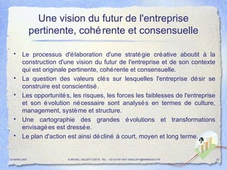 Une vision du futur de l'entreprise pertinente, cohérente et consensuelle Le processus d'élaboration d'une stratégie créative aboutit à la construction d'une vision du futur de l'entreprise et de son contexte qui est originale pertinente, cohérente et consensuelle. La question des valeurs clés sur lesquelles l'entreprise désir  se construire  est conscientisé. Les opportunités, les risques, les forces les faiblesses de l'entreprise et son évolution nécessaire sont analysés en termes de culture, management, système et structure. Une cartographie des grandes évolutions et transformations envisagées est dressée.  Le plan d'action est ainsi décliné à court, moyen et long terme.  20 MARS 2007 © MICHEL SALOFF COSTE  TEL : +33 6 6191 9701 MSALOFF@WANADOO.FR  