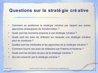 Questions sur la stratégie créative Comment se positionne la stratégie créative par rapport aux autres approches stratégiques de transformation ? Quels sont les moments propices à une stratégie créative ? Quels sont les axes de réflexion sur lesquels une stratégie créative peut se construire ? Quelles sont les méthodes et les approches de la stratégie créative ? Comment nourrir ces axes de réflexions par l'interne et l'externe ? Quels sont les terrains de jeux de la stratégie créative ? Qui est concerné par la stratégie créative ? 20 MARS 2007 © MICHEL SALOFF COSTE  TEL : +33 6 6191 9701 MSALOFF@WANADOO.FR  