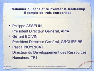 Redonner du sens et réinventer le leadership Exemple de trois entreprises Philippe ASSELIN,  Président Directeur Général, APIA Gérard BOIVIN, Président Directeur Général, GROUPE BEL Pascal NOYRIGAT, Directeur du Développement des Ressources Humaines, TF1 20 MARS 2007 © MICHEL SALOFF COSTE  TEL : +33 6 6191 9701 MSALOFF@WANADOO.FR  