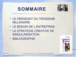 SOMMAIRE LE DIRIGEANT DU TROISIEME MILLENAIRE LE BESOIN DE L’ENTREPRISE LA STRATEGIE CREATIVE DE SINGULARISATION  BIBLIOGRAPHIE  20 MARS 2007 © MICHEL SALOFF COSTE  TEL : +33 6 6191 9701 MSALOFF@WANADOO.FR  