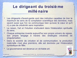 Le dirigeant du troisième millénaire Les dirigeants d'avant-garde sont des individus capables de tirer le maximum de sens de la compilation scientifique des données, mais savent aussi que l'on ne communique bien qu'avec le cœur et qu'il n'y a pas de créativité sans inspiration.  La raison, l'art et l'intuition s'articulent dans l'élaboration spirituelle du sens.  Chaque entreprise invente aujourd'hui son propre univers de signes, son propre langage à travers des stratégies créatives de singularisation.  Dans la société de création et de communication, la production matérielle n'est plus première, elle est dominée par l'élaboration symbolique de l'être.  La gouvernance est devenue un véritable art.   20 MARS 2007 © MICHEL SALOFF COSTE  TEL : +33 6 6191 9701 MSALOFF@WANADOO.FR  