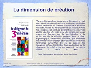 "De manière générale, nous avons été surpris à quel point les dimensions de création et de communication étaient devenues de manière consciente et réfléchie les facteurs clés du développement de la valeur dans les entreprises et chez les dirigeants que nous avons visités. Au-delà de cette prise de conscience, nous avons été fascinés par la sophistication et la profondeur de la réflexion philosophique, sociale, psychologique, artistique et spirituelle, que mobilisent les dimensions de création et de communication dans l'entreprise aujourd'hui. Ce qui se dégage des interviews est une focalisation toute particulière sur la dimension de création qui est pourtant par nature difficile à mettre en œuvre."  Carine Dartiguepeyrou Wilfrid Raffard  Michel Saloff Coste La dimension de création   20 MARS 2007 © MICHEL SALOFF COSTE  TEL : +33 6 6191 9701 MSALOFF@WANADOO.FR  