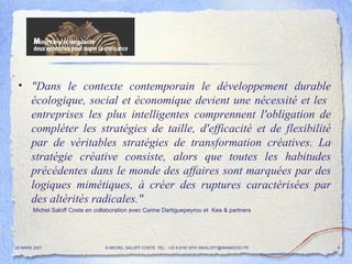 "Dans le contexte contemporain le développement durable écologique, social et économique devient une nécessité et les  entreprises les plus intelligentes comprennent l'obligation de compléter les stratégies de taille, d'efficacité et de flexibilité par de véritables stratégies de transformation créatives. La stratégie créative consiste, alors que toutes les habitudes précédentes dans le monde des affaires sont marquées par des logiques mimétiques, à créer des ruptures caractérisées par des altérités radicales."  Michel Saloff Coste en collaboration avec Carine Dartiguepeyrou et  Kea & partners 20 MARS 2007 © MICHEL SALOFF COSTE  TEL : +33 6 6191 9701 MSALOFF@WANADOO.FR  