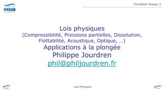 Formation Niveau 3
Lois Physiques
Lois physiques
(Compressibilité, Pressions partielles, Dissolution,
Flottabilité, Acoustique, Optique, …)
Applications à la plongée
Philippe Jourdren
phil@philjourdren.fr
 