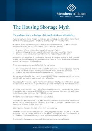 The Housing Shortage Myth
The problem lies in a shortage of desirable stock, not affordability.
Hysteria is a funny thing – People seem to get ‘so’ worked up about the latest meme that it
blinds them to obvious truths – one being that housing is still very affordable.
Australian Bureau of Statistics (ABS) – Medium Household Income is $75,000 to $80,000
House price–to–income ratios on the east coast of Australia are high;
•	 At around 9.7 times the medium household income in Sydney
•	 Melbourne house prices are around 7.3 times the medium household income
•	 Brisbane house prices are around 6.0 times the medium household income
Brisbane is still regarded as unaffordable, because it is higher relative to what you see
around the globe and well up on ratios seen in the 1980’s & 1990’s, which were around 3 to
4 times the medium household income.
These aggregated numbers will often hide the real picture:
•	 Take Sydney’s ratio (9.7 times) on the face of it - someone on an average salary is paying
nearly two- thirds of their income just in interest - this is clearly not affordable.
•	 However not every household earns between $75,000 to $85,000
Recent research from Barclays used a figure of $122,000 which lowers some of these ratios
considerably and makes housing much more affordable.
It’s probably fairer to use a higher income estimate as the ABS figures would include groups
like pensioners, the sick and people who aren’t generally in the property market at any price.
According to current ABS data, 16% of Australian households - more than one million
households - earn more than $150,000, whereas just over one third (approximately three
million households) earn more than $100,000 per year.
Most of these households would be in the capital cities.
Consider this - A household on $150,000 could afford a $1million –plus house. Someone on
$100,000 could afford anything in the vicinity of $650,000 to $800,000. (These estimates are
based on a 70% loan to value ratio (LVR).
Looking at the figures in this light, prices don’t seem so crazy.
The fact is you can still buy a house in the Sydney region for around $450,000 to $500,000.
In Sydney - houses can be purchased in the $300,000 range and that’s affordable for a
household on the median income, and that is not even including apartments.
This highlights that as a general principle, housing is still very much affordable.
www.membersalliance.com.au
 