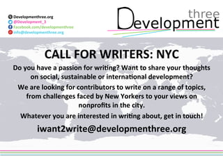 Developmenthree.org 
@Development_3 
Facebook.com/developmenthree 
info@developmenthree.org 
CALL 
FOR 
WRITERS: 
NYC 
Do 
you 
have 
a 
passion 
for 
wri?ng? 
Want 
to 
share 
your 
thoughts 
on 
social, 
sustainable 
or 
interna?onal 
development? 
We 
are 
looking 
for 
contributors 
to 
write 
on 
a 
range 
of 
topics, 
from 
challenges 
faced 
by 
New 
Yorkers 
to 
your 
views 
on 
nonprofits 
in 
the 
city. 
Whatever 
you 
are 
interested 
in 
wri?ng 
about, 
get 
in 
touch! 
iwant2write@developmenthree.org 
