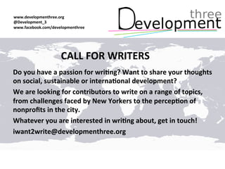 CALL FOR WRITERS
Do you have a passion for writing? Want to share your thoughts
on social, sustainable or international development?
We are looking for contributors to write on a range of topics,
from challenges faced by New Yorkers to your views on
nonprofits in the city.
Whatever you are interested in writing about, get in touch!
iwant2write@developmenthree.org
Developmenthree.org
@Development_3
Facebook.com/developmenthree
info@developmenthree.org
 