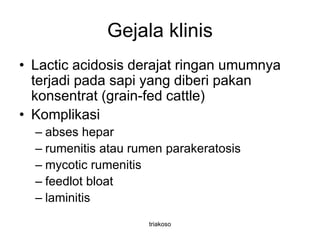 Gejala klinis
• Lactic acidosis derajat ringan umumnya
terjadi pada sapi yang diberi pakan
konsentrat (grain-fed cattle)
• Komplikasi
– abses hepar
– rumenitis atau rumen parakeratosis
– mycotic rumenitis
– feedlot bloat
– laminitis
triakoso
 