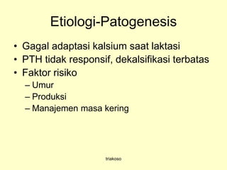 Etiologi-Patogenesis
• Gagal adaptasi kalsium saat laktasi
• PTH tidak responsif, dekalsifikasi terbatas
• Faktor risiko
– Umur
– Produksi
– Manajemen masa kering
triakoso
 
