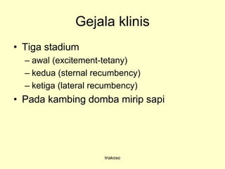 Gejala klinis
• Tiga stadium
– awal (excitement-tetany)
– kedua (sternal recumbency)
– ketiga (lateral recumbency)
• Pada kambing domba mirip sapi
triakoso
 