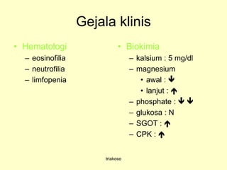 Gejala klinis
• Hematologi
– eosinofilia
– neutrofilia
– limfopenia
• Biokimia
– kalsium : 5 mg/dl
– magnesium
• awal : 
• lanjut : 
– phosphate :  
– glukosa : N
– SGOT : 
– CPK : 
triakoso
 