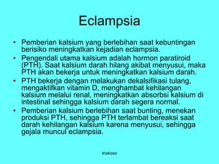 Eclampsia
• Pemberian kalsium yang berlebihan saat kebuntingan
berisiko meningkatkan kejadian eclampsia.
• Pengendali utama kalsium adalah hormon paratiroid
(PTH). Saat kalsium darah hilang akibat menyusui, maka
PTH akan bekerja untuk meningkatkan kalsium darah.
• PTH bekerja dengan melakukan dekalsifikasi tulang,
mengaktifkan vitamin D, menghambat kehilangan
kalsium melalui renal, meningkatkan absorbsi kalsium di
intestinal sehingga kalsium darah segera normal.
• Pemberian kalsium berlebihan saat bunting, menekan
produksi PTH, sehingga PTH terlambat bereaksi saat
darah kehilangan kalsium karena menyusui, sehingga
gejala muncul eclampsia.
triakoso
 