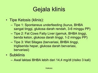 Gejala klinis
• Tipe Ketosis (klinis):
– Tipe 1: Spontaneus underfeeding (kurus, BHBA
sangat tinggi, glukosa darah rendah, 3-6 minggu PP)
– Tipe 2: Fat Cows Fatty Liver (gemuk, BHBA tinggi,
benda keton, glukosa darah tinggi, 1-2 minggu PP)
– Tipe 3: Wet Silages (bervariasi, BHBA tinggi,
trigliserida hepar, glukosa darah bervariasi,
bervariasi)
• Subklinis
– Awal laktasi BHBA lebih dari 14,4 mg/dl (risiko 3 kali)
triakoso
 