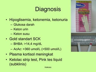 Diagnosis
• Hipoglisemia, ketonemia, ketonuria
– Glukosa darah
– Keton urin
– Keton susu
• Gold standart SCK
– BHBA: >14,4 mg/dL
– AcAc: >360 umol/L (>500 umol/L)
• Plasma kortisol meningkat
• Ketolac strip test, Pink tes liquid
(subklinis)
triakoso
 